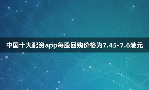 中国十大配资app每股回购价格为7.45-7.6港元
